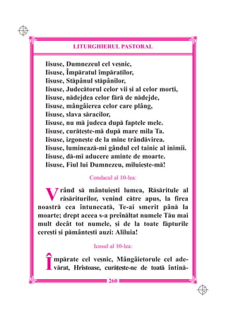 C M
Y K




                  LITURGHIERUL PASTORAL

        Iisuse, Dumnezeul cel ve[nic,
        Iisuse, ~mpratul `mpra]ilor,
        Iisuse, Stp=nul stp=nilor,
        Iisuse, Judectorul celor vii [i al celor mor]i,
        Iisuse, ndejdea celor fr de ndejde,
        Iisuse, m=ng=ierea celor care pl=ng,
        Iisuse, slava sracilor,
        Iisuse, nu m judeca dup faptele mele.
        Iisuse, cur]e[te-m dup mare mila Ta.
        Iisuse, izgone[te de la mine tr=ndvirea.
        Iisuse, lumineaz-mi g=ndul cel tainic al inimii.
        Iisuse, d-mi aducere aminte de moarte.
        Iisuse, Fiul lui Dumnezeu, miluie[te-m!
                        Condacul al 10-lea:


        V      r=nd s m=ntuie[ti lumea, Rsritule al
               rsriturilor, venind ctre apus, la firea
      noastr cea `ntunecat, Te-ai smerit p=n la
      moarte; drept aceea s-a pre`nl]at numele Tu mai
      mult dec=t tot numele, [i de la toate fpturile
      cere[ti [i pm=nte[ti auzi: Aliluia!
                          Icosul al 10-lea:


        ~   mprate cel ve[nic, M=ng=ietorule cel ade-
            vrat, Hristoase, cur]e[te-ne de toat `ntin-
                                260
                                                              C M
                                                              Y K
 