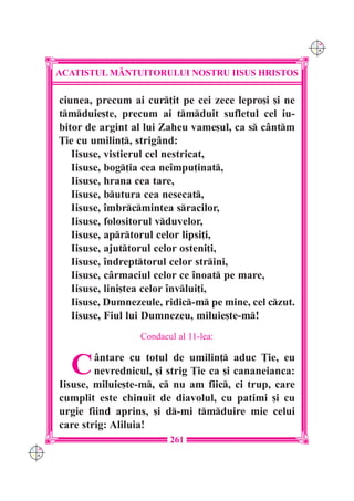 C M
                                                             Y K




      ACATISTUL M+NTUITORULUI NOSTRU IISUS HRISTOS

      ciunea, precum ai cur]it pe cei zece lepro[i [i ne
      tmduie[te, precum ai tmduit sufletul cel iu-
      bitor de argint al lui Zaheu vame[ul, ca s c=ntm
      }ie cu umilin], strig=nd:
         Iisuse, vistierul cel nestricat,
         Iisuse, bog]ia cea ne`mpu]inat,
         Iisuse, hrana cea tare,
         Iisuse, butura cea nesecat,
         Iisuse, `mbrcmintea sracilor,
         Iisuse, folositorul vduvelor,
         Iisuse, aprtorul celor lipsi]i,
         Iisuse, ajuttorul celor osteni]i,
         Iisuse, `ndrepttorul celor strini,
         Iisuse, c=rmaciul celor ce `noat pe mare,
         Iisuse, lini[tea celor `nvlui]i,
         Iisuse, Dumnezeule, ridic-m pe mine, cel czut.
         Iisuse, Fiul lui Dumnezeu, miluie[te-m!
                       Condacul al 11-lea:


        C     =ntare cu totul de umilin] aduc }ie, eu
              nevrednicul, [i strig }ie ca [i cananeianca:
      Iisuse, miluie[te-m, c nu am fiic, ci trup, care
      cumplit este chinuit de diavolul, cu patimi [i cu
      urgie fiind aprins, [i d-mi tmduire mie celui
      care strig: Aliluia!
                              261
C M
Y K
 