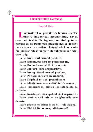 C M
Y K




                  LITURGHIERUL PASTORAL

                          Icosul al 11-lea:



        L     umintorul cel primitor de lumin, al celor
              dintru `ntunericul necuno[tin]ei, Pavel,
      care mai `nainte Te izgonea, socotind puterea
      glasului cel de Dumnezeu `n]elep]itor, [i-a limpezit
      pornirea cea rea a sufletului. A[a [i mie lumineaz-
      mi luminile cele `ntunecate ale sufletului, ale celui
      care strig:
         Iisuse, ~mpratul meu cel preatare.
         Iisuse, Dumnezeul meu cel preaputernic,
         Iisuse, Domnul meu cel fr de moarte,
         Iisuse, Ziditorul meu cel preaslvit,
         Iisuse, ~ndrepttorul meu cel preabun,
         Iisuse, Pstorul meu cel prea`ndurat,
         Iisuse, Stp=nul meu cel preamilos=rd,
         Iisuse, M=ntuitorul meu cel iubitor de oameni,
         Iisuse, lumineaz-mi mintea cea `ntunecat cu
      patimile.
         Iisuse, tmduie[te-mi trupul cel rnit cu pcatele.
         Iisuse, cur]e[te-mi mintea de g=ndurile cele
      de[arte.
         Iisuse, pze[te-mi inima de poftele cele viclene.
         Iisuse, Fiul lui Dumnezeu, miluie[te-m!

                                262
                                                                C M
                                                                Y K
 