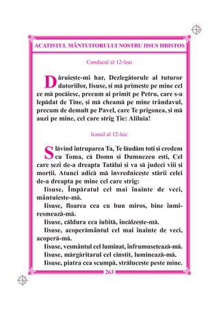 C M
                                                               Y K




      ACATISTUL M+NTUITORULUI NOSTRU IISUS HRISTOS

                        Condacul al 12-lea:



        D     ruie[te-mi har, Dezlegtorule al tuturor
             datoriilor, Iisuse, [i m prime[te pe mine cel
      ce m pociesc, precum ai primit pe Petru, care s-a
      lepdat de Tine, [i m cheam pe mine tr=ndavul,
      precum de demult pe Pavel, care Te prigonea, [i m
      auzi pe mine, cel care strig }ie: Aliluia!

                          Icosul al 12-lea:


        S    lvind `ntruparea Ta, Te ludm to]i [i credem
             cu Toma, c Domn [i Dumnezeu e[ti, Cel
      care [ezi de-a dreapta Tatlui [i va s judeci viii [i
      mor]ii. Atunci adic m `nvrednice[te strii celei
      de-a dreapta pe mine cel care strig:
         Iisuse, ~mpratul cel mai `nainte de veci,
      m=ntuie[te-m.
         Iisuse, floarea cea cu bun miros, bine `nmi-
      resmeaz-m.
         Iisuse, cldura cea iubit, `nclze[te-m.
         Iisuse, acoperm=ntul cel mai `nainte de veci,
      acoper-m.
         Iisuse, ve[m=ntul cel luminat, `nfrumuse]eaz-m.
         Iisuse, mrgritarul cel cinstit, lumineaz-m.
         Iisuse, piatra cea scump, strluce[te peste mine.
                                263
C M
Y K
 