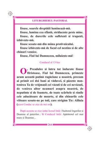 C M
Y K




                     LITURGHIERUL PASTORAL

         Iisuse, soarele drept]ii lumineaz-m.
         Iisuse, lumina cea sf=nt, strluce[te peste mine.
         Iisuse, de durerile cele suflete[ti [i trupe[ti,
      izbve[te-m.
         Iisuse scoate-m din m=na protivnicului.
         Iisuse izbve[te-m de focul cel nestins [i de alte
      chinuri ve[nice.
         Iisuse, Fiul lui Dumnezeu, miluie[te-m!

                            Condacul al 13-lea:



         O     , Preadulce [i `ntru tot `ndurate Iisuse
               Hristoase, Fiul lui Dumnezeu, prime[te
      acum aceast pu]in rugciune a noastr, precum
      ai primit cei doi bani ai vduvei, [i pze[te mo[-
      tenirea Ta de vrjma[ii cei vzu]i [i de cei nevzu]i,
      de venirea altor neamuri asupra noastr, de
      neputin]e [i de foamete, de toate sc=rbele [i rnile
      cele aductoare de moarte, [i din chinurile cele
      viitoare scoate-ne pe to]i, care strigm }ie: Aliluia
      (acest Condac se zice de trei ori).

        Dup aceasta se zice iar[i Icosul `nt=i: Fctorul `ngerilor [i
      Doamne al puterilor... {i Condacul `nt=i: Aprtorul cel mai
      mare [i Doamne...

                                     264
                                                                           C M
                                                                           Y K
 
