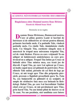 C M
                                                              Y K




      ACATISTUL M+NTUITORULUI NOSTRU IISUS HRISTOS

        Rugciunea ctre Domnul nostru Iisus Hristos
                   Fcut de Sf=ntul Isaac Sirul

                      Domnului s ne rugm.



        D     oamne Iisuse Hristoase, Dumnezeul nostru,
              Care ai pl=ns pentru Lazr [i lacrimi de
      `ntristare [i de milostivire ai vrsat pentru d=nsul,
      prime[te lacrimile mele. Cu patimile Tale, vindec
      patimile mele. Cu rnile Tale, tmduie[te rnile
      mele. Cu S=ngele Tu, cur]e[te s=ngele meu [i
      amestec `n trupul meu mireasma trupului Tu,
      cel de via] fctor. Fierea cu care vrjma[ii Te-au
      adpat s `ndulceasc amrciunea cu care pro-
      tivnicul m-a adpat. Trupul Tu `ntins pe Cruce s
      `ntind ctre Tine mintea mea, cea tras jos de
      diavoli. Capul Tu, pe care l-ai aplecat pe Cruce,
      s `nal]e capul meu cel plmuit de potrivnici. Prea-
      sfintele Tale m=ini, pironite de cei fr de lege pe
      Cruce, s m trag spre Tine din prpastia pier-
      zrii, precum a fgduit preasf=nt gura Ta. Fa]a
      Ta, cea batjocorit cu plmuiri [i cu scuipri, s
      umple de strlucire fa]a mea cea `ntinat `n fr-
      delegi. Duhul Tu, pe care l-ai `ncredin]at Tatlui
      c=nd erai pe Cruce, s m pov]uiasc spre Tine,
      prin harul Tu. Nu am inim plin de durere ca s
      Te caut. Nu am pocin]a, nici umilin]a care `ntorc
                               265
C M
Y K
 