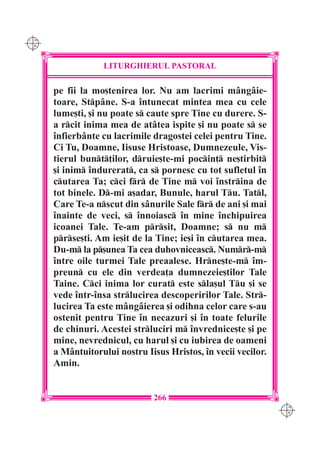 C M
Y K




                  LITURGHIERUL PASTORAL

      pe fii la mo[tenirea lor. Nu am lacrimi m=ng=ie-
      toare, Stp=ne. S-a `ntunecat mintea mea cu cele
      lume[ti, [i nu poate s caute spre Tine cu durere. S-
      a rcit inima mea de at=tea ispite [i nu poate s se
      `nfierb=nte cu lacrimile dragostei celei pentru Tine.
      Ci Tu, Doamne, Iisuse Hristoase, Dumnezeule, Vis-
      tierul bunt]ilor, druie[te-mi pocin] ne[tirbit
      [i inim `ndurerat, ca s pornesc cu tot sufletul `n
      cutarea Ta; cci fr de Tine m voi `nstrina de
      tot binele. D-mi a[adar, Bunule, harul Tu. Tatl,
      Care Te-a nscut din s=nurile Sale fr de ani [i mai
      `nainte de veci, s `nnoiasc `n mine `nchipuirea
      icoanei Tale. Te-am prsit, Doamne; s nu m
      prse[ti. Am ie[it de la Tine; ie[i `n cutarea mea.
      Du-m la p[unea Ta cea duhovniceasc. Numr-m
      `ntre oile turmei Tale preaalese. Hrne[te-m `m-
      preun cu ele din verdea]a dumnezeie[tilor Tale
      Taine. Cci inima lor curat este sla[ul Tu [i se
      vede `ntr-`nsa strlucirea descoperirilor Tale. Str-
      lucirea Ta este m=ng=ierea [i odihna celor care s-au
      ostenit pentru Tine `n necazuri [i `n toate felurile
      de chinuri. Acestei strluciri m `nvrednice[te [i pe
      mine, nevrednicul, cu harul [i cu iubirea de oameni
      a M=ntuitorului nostru Iisus Hristos, `n vecii vecilor.
      Amin.


                               266
                                                                C M
                                                                Y K
 