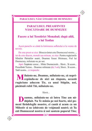 C M
                                                                              Y K




          PARACLISUL N|SC|TOAREI DE DUMNEZEU

                 PARACLISUL PREASFINTEI
                N|SC|TOARE DE DUMNEZEU

        Facere a lui Teostirict Monahul; dup al]ii,
                        a lui Teofan
         Acest paraclis se c=nt la `ntristarea sufletului [i la vreme de
      nevoie.
          De este preot se zice: Binecuvântat este Dumnezeul nostru...,
      iar de este diacon, monah sau mirean, se zice: Pentru rugciunile
      Sfin]ilor Prin]ilor no[tri, Doamne Iisuse Hristoase, Fiul lui
      Dumnezeu, miluie[te-ne pe noi.
          Apoi: Împrate ceresc... Sfinte Dumnezeule... Slav... {i acum...
      Preasfânt Treime... Doamne miluie[te (de 3 ori), Slav... {i acum...
      Tatl nostru... [i troparele:


       M     iluie[te-ne, Doamne, miluie[te-ne, c nepri-
             cepându-ne de nici un rspuns, aceast
      rugciune aducem }ie, ca unui Stpân, noi,
      pcto[ii robii Ti, miluie[te-ne.

                                    Slav...


         D   oamne, miluie[te-ne c întru Tine am n-
             djduit. Nu Te mânia pe noi foarte, nici po-
      meni frdelegile noastre, ci caut [i acum ca un
      Milostiv [i ne izbve[te de vrjma[ii no[tri; c Tu
      e[ti Dumnezeul nostru [i noi suntem poporul Tu;
                                      267
C M
Y K
 