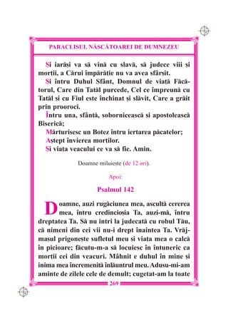 C M
                                                               Y K




         PARACLISUL N|SC|TOAREI DE DUMNEZEU

         {i iar[i va s vin cu slav, s judece viii [i
      mor]ii, a Crui împr]ie nu va avea sfâr[it.
         {i întru Duhul Sfânt, Domnul de via] Fc-
      torul, Care din Tatl purcede, Cel ce împreun cu
      Tatl [i cu Fiul este închinat [i slvit, Care a grit
      prin prooroci.
         Întru una, sfânt, soborniceasc [i apostoleasc
      Biseric;
         Mrturisesc un Botez întru iertarea pcatelor;
         A[tept învierea mor]ilor.
         {i via]a veacului ce va s fie. Amin.
                    Doamne miluie[te (de 12 ori).

                                Apoi:

                           Psalmul 142


        D    oamne, auzi rugciunea mea, ascult cererea
             mea, întru credincio[ia Ta, auzi-m, întru
      dreptatea Ta. S nu intri la judecat cu robul Tu,
      c nimeni din cei vii nu-i drept înaintea Ta. Vrj-
      ma[ul prigone[te sufletul meu [i via]a mea o calc
      în picioare; fcutu-m-a s locuiesc în întuneric ca
      mor]ii cei din veacuri. Mâhnit e duhul în mine [i
      inima mea încremenit înluntrul meu. Adusu-mi-am
      aminte de zilele cele de demult; cugetat-am la toate
                                269
C M
Y K
 