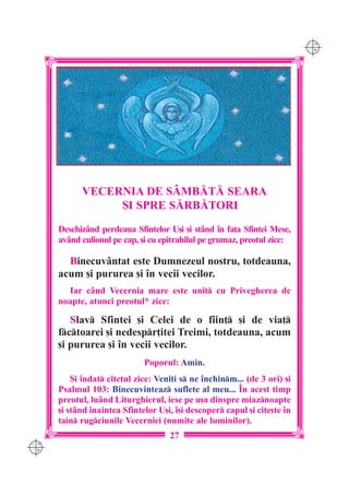 C M
                                                                           Y K




            VECERNIA DE SÂMB|T| SEARA
                 {I SPRE S|RB|TORI
      Deschizând perdeaua Sfintelor U[i [i stând `n fa]a Sfintei Mese,
      av=nd culionul pe cap, [i cu epitrahilul pe grumaz, preotul zice:

        Binecuv=ntat este Dumnezeul nostru, totdeauna,
      acum [i pururea [i `n vecii vecilor.
        Iar c=nd Vecernia mare este unit cu Privegherea de
      noapte, atunci preotul* zice:

         Slav Sfintei [i Celei de o fiin] [i de via]
      fctoarei [i nedespr]itei Treimi, totdeauna, acum
      [i pururea [i `n vecii vecilor.
                              Poporul: Amin.
          {i `ndat cite]ul zice: Veni]i s ne `nchinm... (de 3 ori) [i
      Psalmul 103: Binecuvinteaz suflete al meu... ~n acest timp
      preotul, luând Liturghierul, iese pe u[a dinspre miaznoapte
      [i stând `naintea Sfintelor U[i, `[i descoper capul [i cite[te `n
      tain rugciunile Vecerniei (numite ale luminilor).
                                     27
C M
Y K
 