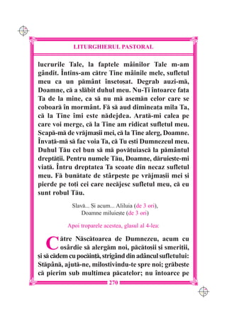 C M
Y K




                   LITURGHIERUL PASTORAL

      lucrurile Tale, la faptele mâinilor Tale m-am
      gândit. Întins-am ctre Tine mâinile mele, sufletul
      meu ca un pmânt înseto[at. Degrab auzi-m,
      Doamne, c a slbit duhul meu. Nu-}i întoarce fa]a
      Ta de la mine, ca s nu m asemn celor care se
      coboar în mormânt. F s aud diminea]a mila Ta,
      c la Tine îmi este ndejdea. Arat-mi calea pe
      care voi merge, c la Tine am ridicat sufletul meu.
      Scap-m de vrjma[ii mei, c la Tine alerg, Doamne.
      Înva]-m s fac voia Ta, c Tu e[ti Dumnezeul meu.
      Duhul Tu cel bun s m pov]uiasc la pmântul
      drept]ii. Pentru numele Tu, Doamne, druie[te-mi
      via]. Întru dreptatea Ta scoate din necaz sufletul
      meu. F buntate de stârpe[te pe vrjma[ii mei [i
      pierde pe to]i cei care necjesc sufletul meu, c eu
      sunt robul Tu.
                  Slav... {i acum... Aliluia (de 3 ori),
                      Doamne miluie[te (de 3 ori)

                 Apoi troparele acestea, glasul al 4-lea:


        C      tre Nsctoarea de Dumnezeu, acum cu
               os=rdie s alergm noi, pcto[ii [i smeri]ii,
      [i s cdem cu pocin], strig=nd din ad=ncul sufletului:
      Stp=n, ajut-ne, milostivindu-te spre noi; grbe[te
      c pierim sub mul]imea pcatelor; nu `ntoarce pe
                                   270
                                                                  C M
                                                                  Y K
 