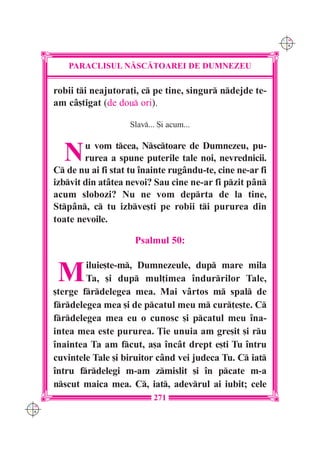 C M
                                                                 Y K




          PARACLISUL N|SC|TOAREI DE DUMNEZEU

      robii ti neajutora]i, c pe tine, singur ndejde te-
      am c=[tigat (de dou ori).

                          Slav... {i acum...



        N     u vom tcea, Nsctoare de Dumnezeu, pu-
              rurea a spune puterile tale noi, nevrednicii.
      C de nu ai fi stat tu `nainte rug=ndu-te, cine ne-ar fi
      izbvit din at=tea nevoi? Sau cine ne-ar fi pzit p=n
      acum slobozi? Nu ne vom deprta de la tine,
      Stp=n, c tu izbve[ti pe robii ti pururea din
      toate nevoile.

                           Psalmul 50:


       M      iluie[te-m, Dumnezeule, dup mare mila
              Ta, [i dup mul]imea îndurrilor Tale,
      [terge frdelegea mea. Mai vârtos m spal de
      frdelegea mea [i de pcatul meu m cur]e[te. C
      frdelegea mea eu o cunosc [i pcatul meu îna-
      intea mea este pururea. }ie unuia am gre[it [i ru
      înaintea Ta am fcut, a[a încât drept e[ti Tu întru
      cuvintele Tale [i biruitor când vei judeca Tu. C iat
      întru frdelegi m-am zmislit [i în pcate m-a
      nscut maica mea. C, iat, adevrul ai iubit; cele
                                 271
C M
Y K
 
