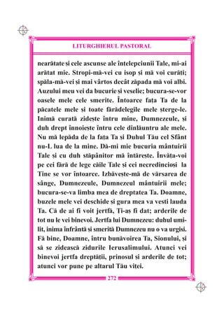 C M
Y K




                  LITURGHIERUL PASTORAL

      neartate [i cele ascunse ale în]elepciunii Tale, mi-ai
      artat mie. Stropi-m-vei cu isop [i m voi cur]i;
      spla-m-vei [i mai vârtos decât zpada m voi albi.
      Auzului meu vei da bucurie [i veselie; bucura-se-vor
      oasele mele cele smerite. Întoarce fa]a Ta de la
      pcatele mele [i toate frdelegile mele [terge-le.
      Inim curat zide[te întru mine, Dumnezeule, [i
      duh drept înnoie[te întru cele dinluntru ale mele.
      Nu m lepda de la fa]a Ta [i Duhul Tu cel Sfânt
      nu-L lua de la mine. D-mi mie bucuria mântuirii
      Tale [i cu duh stpânitor m între[te. Înv]a-voi
      pe cei fr de lege cile Tale [i cei necredincio[i la
      Tine se vor întoarce. Izbve[te-m de vrsarea de
      sânge, Dumnezeule, Dumnezeul mântuirii mele;
      bucura-se-va limba mea de dreptatea Ta. Doamne,
      buzele mele vei deschide [i gura mea va vesti lauda
      Ta. C de ai fi voit jertf, }i-a[ fi dat; arderile de
      tot nu le vei binevoi. Jertfa lui Dumnezeu: duhul umi-
      lit, inima înfrânt [i smerit Dumnezeu nu o va urgisi.
      F bine, Doamne, întru bunvoirea Ta, Sionului, [i
      s se zideasc zidurile Ierusalimului. Atunci vei
      binevoi jertfa drept]ii, prinosul [i arderile de tot;
      atunci vor pune pe altarul Tu vi]ei.
                               272
                                                                C M
                                                                Y K
 