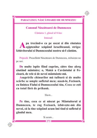 C M
                                                                     Y K




          PARACLISUL N|SC|TOAREI DE DUMNEZEU


               Canonul Nsctoarei de Dumnezeu
                       C=ntarea 1, glasul al 8-lea:
                                Irmosul:


         A    pa trec=nd-o ca pe uscat [i din rutatea
              egiptenilor scp=nd israeliteanul, striga:
      Izbvitorului [i Dumnezeului nostru s-I c=ntm.

         Pripeal: Preasf=nt Nsctoare de Dumnezeu, miluie[te-ne
      pe noi.

         De multe ispite fiind cuprins, ctre tine alerg
      cut=nd m=ntuire; o, Maic a Cuv=ntului [i Fe-
      cioar, de rele [i de nevoi m=ntuie[te-m.
         Asupririle chinurilor m tulbur [i de multe
      sc=rbe se umple sufletul meu; a[az-le, Fecioar,
      cu lini[tea Fiului [i Dumnezeului tu, Ceea ce e[ti
      cu totul fr de prihan.

                                 Slav...

        Pe tine, ceea ce ai nscut pe M=ntuitorul [i
      Dumnezeu, te rog Fecioar, izbve[te-m din
      nevoi, c la tine scp=nd acum `mi tind [i sufletul [i
      g=ndul meu.
                               {i acum...
                                   273
C M
Y K
 