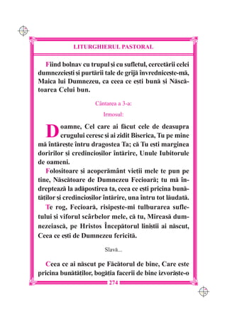 C M
Y K




                   LITURGHIERUL PASTORAL

         Fiind bolnav cu trupul [i cu sufletul, cercetrii celei
      dumnezeie[ti [i purtrii tale de grij `nvrednice[te-m,
      Maica lui Dumnezeu, ca ceea ce e[ti bun [i Nsc-
      toarea Celui bun.
                            C=ntarea a 3-a:
                               Irmosul:


        D       oamne, Cel care ai fcut cele de deasupra
                crugului ceresc [i ai zidit Biserica, Tu pe mine
      m `ntre[te `ntru dragostea Ta; c Tu e[ti marginea
      doririlor [i credincio[ilor `ntrire, Unule Iubitorule
      de oameni.
         Folositoare [i acoperm=nt vie]ii mele te pun pe
      tine, Nsctoare de Dumnezeu Fecioar; tu m `n-
      drepteaz la adpostirea ta, ceea ce e[ti pricina bun-
      t]ilor [i credincio[ilor `ntrire, una `ntru tot ludat.
         Te rog, Fecioar, risipe[te-mi tulburarea sufle-
      tului [i viforul sc=rbelor mele, c tu, Mireas dum-
      nezeiasc, pe Hristos ~nceptorul lini[tii ai nscut,
      Ceea ce e[ti de Dumnezeu fericit.
                               Slav...

        Ceea ce ai nscut pe Fctorul de bine, Care este
      pricina bunt]ilor, bog]ia facerii de bine izvor[te-o
                                 274
                                                                   C M
                                                                   Y K
 