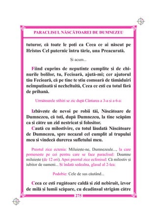 C M
                                                                           Y K




          PARACLISUL N|SC|TOAREI DE DUMNEZEU

      tuturor, c toate le po]i ca Ceea ce ai nscut pe
      Hristos Cel puternic `ntru trie, una Preacurat.
                                 {i acum...

         Fiind cuprins de neputin]e cumplite [i de chi-
      nurile bolilor, tu, Fecioar, ajut-mi; cer ajutorul
      tu Fecioar, c pe tine te [tiu comoar de tmduiri
      ne`mpu]inat [i necheltuit, Ceea ce e[ti cu totul fr
      de prihan.
           Urmtoarele stihiri se zic dup C=ntarea a 3-a [i a 6-a:

         Izbve[te de nevoi pe robii ti, Nsctoare de
      Dumnezeu, c to]i, dup Dumnezeu, la tine scpm
      ca [i ctre un zid nestricat [i folositor.
         Caut cu milostivire, cu totul ludat Nsctoare
      de Dumnezeu, spre necazul cel cumplit al trupului
      meu [i vindec durerea sufletului meu.
         Preotul zice ectenia: Miluie[te-ne, Dumnezeule..., la care
      pomene[te pe cei pentru care se face paraclisul: Doamne
      miluie[te (de 12 ori). Apoi preotul zice ecfonisul: C milostiv [i
      iubitor de oameni... {i `ndat sedealna, glasul al 2-lea:

                      Podobie: Cele de sus cut=nd...

        Ceea ce e[ti rugtoare cald [i zid nebiruit, izvor
      de mil [i lumii scpare, cu deadinsul strigm ctre
                                     275
C M
Y K
 
