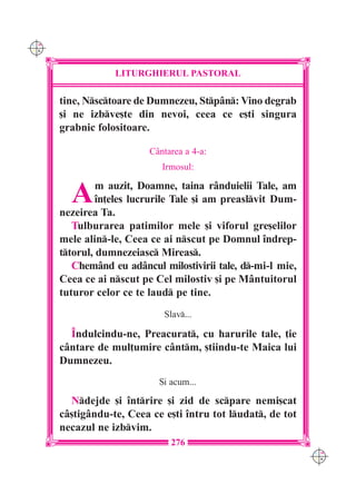 C M
Y K




                  LITURGHIERUL PASTORAL

      tine, Nsctoare de Dumnezeu, Stp=n: Vino degrab
      [i ne izbve[te din nevoi, ceea ce e[ti singura
      grabnic folositoare.

                          C=ntarea a 4-a:
                             Irmosul:


        A      m auzit, Doamne, taina r=nduielii Tale, am
               `n]eles lucrurile Tale [i am preaslvit Dum-
      nezeirea Ta.
         Tulburarea patimilor mele [i viforul gre[elilor
      mele alin-le, Ceea ce ai nscut pe Domnul `ndrep-
      ttorul, dumnezeiasc Mireas.
         Chem=nd eu ad=ncul milostivirii tale, d-mi-l mie,
      Ceea ce ai nscut pe Cel milostiv [i pe M=ntuitorul
      tuturor celor ce te laud pe tine.
                             Slav...

        ~ndulcindu-ne, Preacurat, cu harurile tale, ]ie
      c=ntare de mul]umire c=ntm, [tiindu-te Maica lui
      Dumnezeu.
                            {i acum...

        Ndejde [i `ntrire [i zid de scpare nemi[cat
      c=[tig=ndu-te, Ceea ce e[ti `ntru tot ludat, de tot
      necazul ne izbvim.
                               276
                                                              C M
                                                              Y K
 