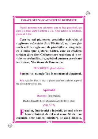 C M
                                                                              Y K




          PARACLISUL N|SC|TOAREI DE DUMNEZEU

         Preotul pomene[te pe cei pentru care se face paraclisul, a[a
      cum s-a artat dup C=ntarea a 3-a. Apoi ecfonis [i condacul,
      glasul al 6-lea:

         Ceea ce e[ti pzitoarea cre[tinilor nebiruit, [i
      rugtoare ne`ncetat ctre Fctorul, nu trece gla-
      surile cele de rugciune ale pcto[ilor; ci s=rguie[te
      ca o bun spre ajutorul nostru, care cu credin]
      strigm ctre tine: Grbe[te spre rugciune [i te ne-
      voie[te spre `mbl=nzire, apr=nd pururea pe cei care
      te cinstesc, Nsctoare de Dumnezeu.
                        PROCHIMEN, glasul al 4-lea

         Pomeni-voi numele Tu `n tot neamul [i neamul.

         Stih: Ascult, fiic, [i vezi [i pleac urechea ta [i uit poporul
      tu [i casa printelui tu.

                                   Apostolul
                            Diaconul: ~n]elepciune.

             Din Epistola ctre Evrei a Sf=ntului Apostol Pavel citire:
                                   (VII, 7-17)


         F   ra]ilor, fr de nici o `ndoial, cel mai mic se
             binecuv=nteaz de cel mai mare. {i aici iau
      zeciuial ni[te oameni muritori, pe c=nd dincolo,
                                       279
C M
Y K
 