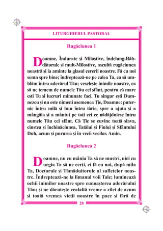 C M
Y K




                   LITURGHIERUL PASTORAL

                          Rugciunea 1


        D     oamne, ~ndurate [i Milostive, `ndelung-Rb-
              dtorule [i mult-Milostive, ascult rugciunea
      noastr [i ia aminte la glasul cererii noastre. F cu noi
      semn spre bine; `ndrepteaz-ne pe calea Ta, ca s um-
      blm `ntru adevrul Tu; vesele[te inimile noastre, ca
      s ne temem de numele Tu cel sfânt, pentru c mare
      e[ti Tu [i lucruri minunate faci. Tu singur e[ti Dum-
      nezeu [i nu este nimeni asemenea }ie, Doamne: puter-
      nic `ntru mil [i bun `ntru trie, spre a ajuta [i a
      m=ng=ia [i a mântui pe to]i cei ce ndjduiesc `ntru
      numele Tu cel sfânt. C }ie se cuvine toat slava,
      cinstea [i `nchinciunea, Tatlui [i Fiului [i Sfântului
      Duh, acum [i pururea [i `n vecii vecilor. Amin.

                          Rugciunea 2


        D     oamne, nu cu mânia Ta s ne mustri, nici cu
              urgia Ta s ne cer]i, ci f cu noi, dup mila
      Ta, Doctorule [i Tmduitorule al sufletelor noas-
      tre. ~ndrepteaz-ne la limanul voii Tale; lumineaz
      ochii inimilor noastre spre cunoa[terea adevrului
      Tu; [i ne druie[te cealalt vreme a zilei de acum
      [i toat vremea vie]ii noastre `n pace [i fr de
                                 28
                                                                  C M
                                                                  Y K
 