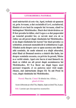 C M
Y K




                    LITURGHIERUL PASTORAL

      unul mrturisit c este viu. Apoi, trebuie s spunem
      c, prin Avraam, a dat zeciuial [i Levi, zeciuitorul,
      fiindc el era `nc `n coapsele lui Avraam, c=nd l-a
      `nt=mpinat Melchisedec. Dac deci desv=r[irea ar
      fi fost preo]ia levi]ilor, cci Legea s-a dat poporului
      pe temeiul preo]iei lor, ce nevoie mai era s se
      ridice un alt preot dup r=nduiala lui Melchisedec,
      [i nu dup r=nduiala lui Aaron? Iar dac preo]ia s-a
      schimbat, urmeaz numaidec=t [i schimbarea Legii.
      Fiindc acela despre care se spun acestea este dintr-o
      alt semin]ie, de unde nimeni n-a slujit altarului,
      [tiut fiind c Domnul nostru a rsrit din Iuda, iar
      despre semin]ia aceasta, cu privire la preo]i, Moise
      n-a vorbit nimic. Apoi este lucru [i mai lmurit c,
      dac se ridic un alt preot dup asemnarea lui
      Melchisedec, El S-a fcut nu dup legea unei
      porunci trupe[ti, ci cu puterea unei vie]i nepie-
      ritoare, cci mrturise[te despre El: Tu e[ti Preot `n
      veac, dup r=nduiala lui Melchisedec.

            Preotul: Pace ]ie. Cite]ul: {i duhului tu. Aliluia...,
                               glasul al 4-lea:
        Acum sloboze[te pe robul Tu, Stp=ne, dup cuv=ntul Tu, `n pace.
        Stih: Lumin spre descoperirea neamurilor.


                                     280
                                                                             C M
                                                                             Y K
 