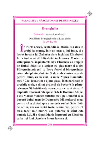 C M
                                                                 Y K




          PARACLISUL N|SC|TOAREI DE DUMNEZEU


                            Evanghelia
                    Diaconul: ~n]elepciune drep]i...
                Din Sf=nta Evanghelie de la Luca citire:
                            (I, 39-49, 56)


        ~   n zilele acelea, scul=ndu-se Maria, s-a dus `n
            grab la munte, `ntr-un ora[ al lui Iuda, [i a
      intrat `n casa lui Zaharia [i s-a `nchinat Elisabetei.
      Iar c=nd a auzit Elisabeta `nchinarea Mariei, a
      sltat pruncul `n p=ntecele ei; [i Elisabeta s-a umplut
      de Duhul Sf=nt [i a strigat cu glas mare [i a zis:
      Binecuv=ntat e[ti tu `ntre femei [i binecuv=ntat
      este rodul p=ntecelui tu. {i de unde cinstea aceasta
      pentru mine, ca s vin la mine Maica Domnului
      meu? Cci iat, cum a ajuns glasul `nchinrii tale `n
      urechile mele, a sltat pruncul de bucurie `n p=nte-
      cele meu. {i fericit este aceea care a crezut c vor fi
      `mplinite `ntocmai cele spuse ei de la Domnul. Atunci
      a zis Maria: Mre[te sufletul meu pe Domnul [i se
      bucur duhul meu de Dumnezeu M=ntuitorul meu,
      pentru c a cutat spre smerenia roabei Sale. Iat,
      de acum, m vor ferici toate neamurile, pentru c
      mi-a fcut mie mrire Cel puternic [i sf=nt este
      numele Lui. {i a rmas Maria `mpreun cu Elisabeta
      ca la trei luni. Apoi s-a `ntors la casa ei.
                                  281
C M
Y K
 