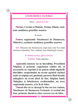 C M
Y K




                     LITURGHIERUL PASTORAL

                          Slav..., glasul al 2-lea:

         Printe, Cuvinte [i Duhule, Treime Sf=nt, cur-
      ]e[te mul]imea gre[elilor noastre.
                                 {i acum...

        Pentru rugciunile Nsctoarei de Dumnezeu,
      Milostive, cur]e[te mul]imea gre[elilor noastre.

        Stih: Miluie[te-m, Dumnezeule, dup mare mila Ta [i dup
      mul]imea `ndurrilor Tale, cur]e[te toate frdelegile noastre.

                    {i stihirile acestea, glasul al 6-lea:
                        Podobie: Toat ndejdea...

         Ajutorului omenesc nu ne `ncredin]a, Preasf=nt
      Stp=n, ci prime[te rugciunea robilor ti, c
      necazurile ne cuprind [i nu putem rbda sgetrile
      diavolilor; acoperm=nt nu ne-am agonisit nicieri
      unde s scpm noi, pcto[ii, pururea fiind birui]i;
      m=ng=iere nu avem afar de tine, Stp=na lumii.
      Ndejdea [i folositoarea credincio[ilor, nu trece
      rugciunile noastre, ci le f de folos.
         Nimeni din cei ce alearg la tine nu iese ru[inat,
      Nsctoare de Dumnezeu Fecioar; ci cer=nd dar
      bun, prime[te druirea ctre cererea cea de folos.
                                    282
                                                                         C M
                                                                         Y K
 