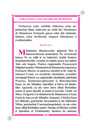 C M
                                                                   Y K




          PARACLISUL N|SC|TOAREI DE DUMNEZEU

         Prefacerea celor sc=rbi]i, izbvirea celor ne-
      putincio[i fiind, izbve[te pe robii ti, Nsctoare
      de Dumnezeu Fecioar, pacea celor din rzboaie,
      lini[tea celor `nvifora]i, singura folositoare a
      credincio[ilor.
                             Preotul zice:


        M       =ntuie[te, Dumnezeule, poporul Tu [i
                binecuvinteaz mo[tenirea Ta, cerceteaz
      lumea Ta cu mil [i cu `ndurri, `nal] fruntea
      dreptmritorilor cre[tini [i trimite peste noi milele
      Tale cele bogate. Pentru rugciunile Preacuratei
      Stp=nei noastre Nsctoarei de Dumnezeu [i pururea
      Fecioarei Maria; cu puterea cinstitei [i de via] f-
      ctoarei Cruci; cu ocrotirile cinstitelor, cere[tilor
      netrupe[ti Puteri; cu rugciunile cinstitului, mritului
      Prooroc, ~naintemergtorului [i Boteztorului
      Ioan; cu ale Sfin]ilor, mri]ilor [i `ntru tot luda-
      ]ilor Apostoli; cu ale celor `ntre sfin]i Prin]ilor
      no[tri [i mari dascli ai lumii [i ierarhi: Vasile cel
      Mare, Grigorie Cuv=nttorul de Dumnezeu [i Ioan
      Gur de Aur; cu ale Sfin]ilor Atanasie, Chiril [i Ioan
      cel Milostiv, patriarhii Alexandriei [i ale Sf=ntului
      Nifon, patriarhul Constantinopolului; cu ale celor
      `ntre sfin]i Prin]ilor no[tri: Nicolae al Mirelor Lichiei
      [i Spiridon al Trimitundei, fctori de minuni,
                                 283
C M
Y K
 