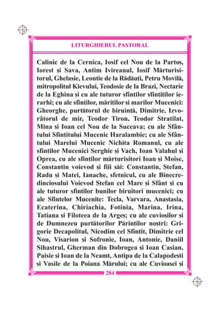 C M
Y K




                   LITURGHIERUL PASTORAL

      Calinic de la Cernica, Iosif cel Nou de la Parto[,
      Iorest [i Sava, Antim Ivireanul, Iosif Mrturisi-
      torul, Ghelasie, Leontie de la Rdu]i, Petru Movil,
      mitropolitul Kievului, Teodosie de la Brazi, Nectarie
      de la Eghina [i cu ale tuturor sfin]ilor sfin]i]ilor ie-
      rarhi; cu ale sfin]ilor, mri]ilor [i marilor Mucenici:
      Gheorghe, purttorul de biruin], Dimitrie, Izvo-
      r=torul de mir, Teodor Tiron, Teodor Stratilat,
      Mina [i Ioan cel Nou de la Suceava; cu ale Sf=n-
      tului Sfin]itului Mucenic Haralambie; cu ale Sf=n-
      tului Marelui Mucenic Nichita Romanul, cu ale
      sfin]ilor Mucenici Serghie [i Vach, Ioan Valahul [i
      Oprea, cu ale sfin]ilor mrturisitori Ioan [i Moise,
      Constantin voievod [i fiii si: Constantin, {tefan,
      Radu [i Matei, Ianache, sfetnicul, cu ale Binecre-
      dinciosului Voievod {tefan cel Mare [i Sf=nt [i cu
      ale tuturor sfin]ilor bunilor biruitori mucenici; cu
      ale Sfintelor Muceni]e: Tecla, Varvara, Anastasia,
      Ecaterina, Chiriachia, Fotinia, Marina, Irina,
      Tatiana [i Filoteea de la Arge[; cu ale cuvio[ilor [i
      de Dumnezeu purttorilor Prin]ilor no[tri: Gri-
      gorie Decapolitul, Nicodim cel Sfin]it, Dimitrie cel
      Nou, Visarion [i Sofronie, Ioan, Antonie, Daniil
      Sihastrul, Gherman din Dobrogea [i Ioan Casian,
      Paisie [i Ioan de la Neam], Antipa de la Calapode[ti
      [i Vasile de la Poiana Mrului; cu ale Cuvioasei [i
                                284
                                                                 C M
                                                                 Y K
 
