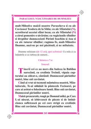 C M
                                                                       Y K




          PARACLISUL N|SC|TOAREI DE DUMNEZEU

      mult-Milostive maicii noastre Parascheva [i cu ale
      Cuvioasei Teodora de la Sihla; cu ale Sf=ntului (N),
      ocrotitorul acestui sf=nt loca[; cu ale Sf=ntului (N)
      a crui pomenire o sv=r[im; cu rugciunile sfin]ilor
      [i drep]ilor dumnezeie[ti Prin]i Ioachim [i Ana [i
      cu ale tuturor sfin]ilor; rugmu-Te, mult-Milostive
      Doamne, auzi-ne pe noi pcto[ii, [i ne miluie[te.

         Doamne miluie[te (de 12 ori), apoi ecfonisul: Cu mila [i cu
      `ndurrile [i cu iubirea de oameni...

                             C=ntarea a 7-a:
                                Irmosul:


         T    inerii cei ce au mers din Iudeea `n Babilon
              oarec=nd, cu credin]a Treimii, vpaia cup-
      torului au clcat-o, c=nt=nd: Dumnezeul prin]ilor
      no[tri, bine e[ti cuv=ntat.
         C=nd ai vrut s tocme[ti m=ntuirea noastr, M=n-
      tuitorule, Te-ai sl[luit `n p=ntecele Fecioarei, pe
      care ai artat-o folositoare lumii. Bine e[ti cuv=ntat,
      Dumnezeul prin]ilor no[tri.
         Maic preacurat, roag pe Domnul milei, pe Care
      L-ai nscut, s izbveasc de pcate [i de `ntin-
      ciunea sufleteasc pe cei care strig cu credin]:
      Bine e[ti cuv=ntat, Dumnezeul prin]ilor no[tri.

                                   285
C M
Y K
 