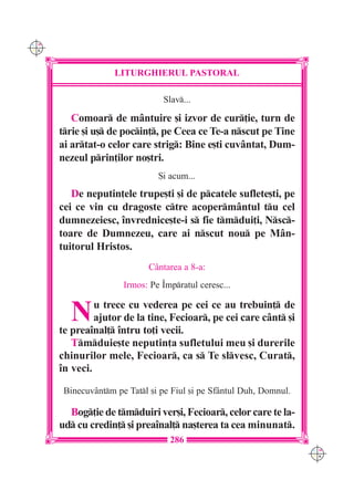C M
Y K




                    LITURGHIERUL PASTORAL

                                Slav...

         Comoar de m=ntuire [i izvor de cur]ie, turn de
      trie [i u[ de pocin], pe Ceea ce Te-a nscut pe Tine
      ai artat-o celor care strig: Bine e[ti cuv=ntat, Dum-
      nezeul prin]ilor no[tri.
                               {i acum...
         De neputin]ele trupe[ti [i de pcatele suflete[ti, pe
      cei ce vin cu dragoste ctre acoperm=ntul tu cel
      dumnezeiesc, `nvrednice[te-i s fie tmdui]i, Nsc-
      toare de Dumnezeu, care ai nscut nou pe M=n-
      tuitorul Hristos.
                             C=ntarea a 8-a:
                      Irmos: Pe ~mpratul ceresc...


        N      u trece cu vederea pe cei ce au trebuin] de
               ajutor de la tine, Fecioar, pe cei care c=nt [i
      te prea`nal] `ntru to]i vecii.
         Tmduie[te neputin]a sufletului meu [i durerile
      chinurilor mele, Fecioar, ca s Te slvesc, Curat,
      `n veci.

       Binecuv=ntm pe Tatl [i pe Fiul [i pe Sf=ntul Duh, Domnul.

        Bog]ie de tmduiri ver[i, Fecioar, celor care te la-
      ud cu credin] [i prea`nal] na[terea ta cea minunat.
                                  286
                                                                     C M
                                                                     Y K
 