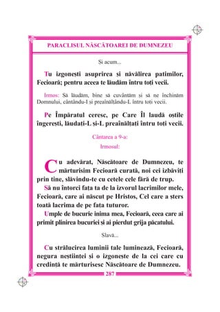 C M
                                                                  Y K




          PARACLISUL N|SC|TOAREI DE DUMNEZEU

                              {i acum...

        Tu izgone[ti asuprirea [i nvlirea patimilor,
      Fecioar; pentru aceea te ludm `ntru to]i vecii.
        Irmos: S ludm, bine s cuv=ntm [i s ne `nchinm
      Domnului, c=nt=ndu-I [i prea`nl]=ndu-L `ntru to]i vecii.

         Pe ~mpratul ceresc, pe Care ~l laud o[tile
      `ngere[ti, luda]i-L [i-L prea`nl]a]i `ntru to]i vecii.
                           C=ntarea a 9-a:
                              Irmosul:



        C     u adevrat, Nsctoare de Dumnezeu, te
              mrturisim Fecioar curat, noi cei izbvi]i
      prin tine, slvindu-te cu cetele cele fr de trup.
         S nu `ntorci fa]a ta de la izvorul lacrimilor mele,
      Fecioar, care ai nscut pe Hristos, Cel care a [ters
      toat lacrima de pe fa]a tuturor.
         Umple de bucurie inima mea, Fecioar, ceea care ai
      primit plinirea bucuriei [i ai pierdut grija pcatului.
                               Slav...

        Cu strlucirea luminii tale lumineaz, Fecioar,
      negura ne[tiin]ei [i o izgone[te de la cei care cu
      credin] te mrturisesc Nsctoare de Dumnezeu.
                                 287
C M
Y K
 