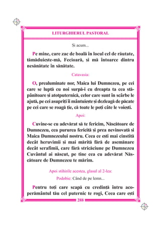C M
Y K




                   LITURGHIERUL PASTORAL

                                {i acum...

        Pe mine, care zac de boal `n locul cel de rutate,
      tmduie[te-m, Fecioar, [i m `ntoarce dintru
      nesntate `n sntate.
                                Catavasia:

         O, prealuminate nor, Maica lui Dumnezeu, pe cei
      care se lupt cu noi surp-i cu dreapta ta cea st-
      p=nitoare [i atotputernic, celor care sunt `n sc=rbe le
      ajut, pe cei asupri]i `i m=ntuie[te [i dezleag de pcate
      pe cei care se roag ]ie, c toate le po]i c=te le voie[ti.
                                  Apoi:

         Cuvine-se cu adevrat s te fericim, Nsctoare de
      Dumnezeu, cea pururea fericit [i prea nevinovat [i
      Maica Dumnezeului nostru. Ceea ce e[ti mai cinstit
      dec=t heruvimii [i mai mrit fr de asemnare
      dec=t serafimii, care fr stricciune pe Dumnezeu
      Cuv=ntul ai nscut, pe tine cea cu adevrat Ns-
      ctoare de Dumnezeu te mrim.

                  Apoi stihirile acestea, glasul al 2-lea:
                      Podobie: C=nd de pe lemn...

        Pentru to]i care scap cu credin] `ntru aco-
      perm=ntul tu cel puternic te rogi, Ceea care e[ti
                                   288
                                                                    C M
                                                                    Y K
 