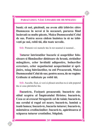 C M
                                                                              Y K




          PARACLISUL N|SC|TOAREI DE DUMNEZEU

      bun; c noi, pcto[ii, nu avem alt izbvire ctre
      Dumnezeu `n nevoi [i `n necazuri, pururea fiind
      `ncrca]i cu multe pcate, Maica Dumnezeului Celui
      de sus. Pentru aceea cdem `naintea ta s ne izb-
      ve[ti pe noi, robii ti, din toate nevoile.
         Stih: Pomeni-voi numele tu `n tot neamul [i neamul...

         Tuturor `ntrista]ilor bucurie [i asupri]ilor folo-
      sitoare [i flm=nzilor dttoare de hran, strinilor
      m=ng=iere, celor `nvlui]i adpostire, bolnavilor
      cercetare, celor neputincio[i acoperm=nt [i spri-
      jinire, toiag btr=ne]ilor, tu e[ti Preacurat, Maica
      Dumnezeului Celui de sus; pentru aceea, ]ie ne rugm:
      Grbe[te [i miluie[te pe robii ti.
         Stih: Ascult, fiic, [i vezi [i pleac urechea ta [i uit poporul
      tu [i casa printelui tu.

         Bucur-te, Fecioar preacurat; bucur-te cin-
      stitul sceptru al ~mpratului Hristos; bucur-te,
      Ceea ce ai crescut Strugurele cel de tain; bucur-te,
      u[a cerului [i rugul cel nears; bucur-te, lumin a
      toat lumea; bucur-te, bucuria tuturor; bucur-te,
      m=ntuirea credincio[ilor; bucur-te, aprtoarea [i
      scparea tuturor cre[tinilor, Stp=n.

                                      289
C M
Y K
 