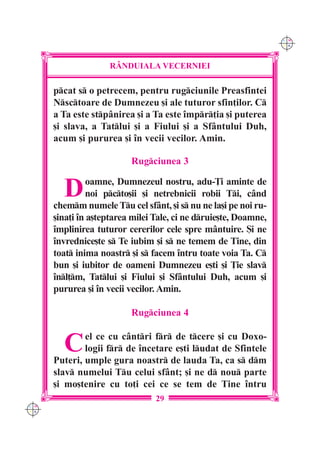C M
                                                                  Y K




                     R+NDUIALA VECERNIEI

      pcat s o petrecem, pentru rugciunile Preasfintei
      Nsctoare de Dumnezeu [i ale tuturor sfin]ilor. C
      a Ta este stpânirea [i a Ta este `mpr]ia [i puterea
      [i slava, a Tatlui [i a Fiului [i a Sfântului Duh,
      acum [i pururea [i `n vecii vecilor. Amin.

                          Rugciunea 3


        D       oamne, Dumnezeul nostru, adu-}i aminte de
               noi pcto[ii [i netrebnicii robii Ti, când
      chemm numele Tu cel sfânt, [i s nu ne la[i pe noi ru-
      [ina]i `n a[teptarea milei Tale, ci ne druie[te, Doamne,
      `mplinirea tuturor cererilor cele spre mântuire. {i ne
      `nvrednice[te s Te iubim [i s ne temem de Tine, din
      toat inima noastr [i s facem `ntru toate voia Ta. C
      bun [i iubitor de oameni Dumnezeu e[ti [i }ie slav
      `nl]m, Tatlui [i Fiului [i Sfântului Duh, acum [i
      pururea [i `n vecii vecilor. Amin.

                          Rugciunea 4


        C     el ce cu cântri fr de tcere [i cu Doxo-
              logii fr de `ncetare e[ti ludat de Sfintele
      Puteri, umple gura noastr de lauda Ta, ca s dm
      slav numelui Tu celui sfânt; [i ne d nou parte
      [i mo[tenire cu to]i cei ce se tem de Tine `ntru
                                 29
C M
Y K
 