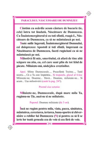 C M
                                                                            Y K




          PARACLISUL N|SC|TOAREI DE DUMNEZEU

         C=ntm cu os=rdie acum c=ntare de bucurie ]ie,
      celei `ntru tot ludat, Nsctoare de Dumnezeu.
      Cu ~naintemergtorul [i cu to]i sfin]ii, roag-L, Ns-
      ctoare de Dumnezeu, ca s ne m=ntuiasc pe noi.
         Toate o[tile `ngere[ti, ~naintemergtorul Domnului,
      cei doisprezece Apostoli [i to]i sfin]ii, `mpreun cu
      Nsctoarea de Dumnezeu, face]i rugciuni ca s ne
      m=ntuiasc pe noi.
         Milostiv fii mie, smeritului, c afar de tine alt
      scpare nu [tiu, eu, cel care sunt plin de tot felul de
      pcate. Miluie[te-m, ndejdea cre[tinilor.
         Apoi: Sfinte Dumnezeule..., Preasf=nt Treime..., Tatl
      nostru..., C a Ta este `mpr]ia... {i troparele, glasul al 6-lea:
      Miluie[te-ne, Doamne... Slav... Doamne, miluie[te-ne... {i
      acum... U[a milostivirii (caut la pag. 247).

                            Preotul zice ectenia:

        Miluie[te-ne, Dumnezeule, dup mare mila Ta,
      rugmu-ne }ie, auzi-ne [i ne miluie[te.
                   Poporul: Doamne miluie[te (de 3 ori).

         ~nc ne rugm pentru mila, via]a, pacea, sntatea,
      m=ntuirea, cercetarea, iertarea, buna-sporire [i chiver-
      nisire a robilor lui Dumnezeu (N) [i pentru ca s li se
      ierte lor toat gre[eala cea de voie [i cea fr de voie.
                                     291
C M
Y K
 