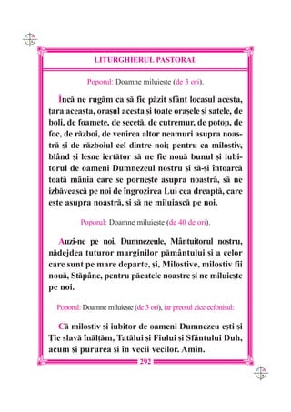 C M
Y K




                     LITURGHIERUL PASTORAL

                   Poporul: Doamne miluie[te (de 3 ori).

         ~nc ne rugm ca s fie pzit sf=nt loca[ul acesta,
      ]ara aceasta, ora[ul acesta [i toate ora[ele [i satele, de
      boli, de foamete, de secet, de cutremur, de potop, de
      foc, de rzboi, de venirea altor neamuri asupra noas-
      tr [i de rzboiul cel dintre noi; pentru ca milostiv,
      bl=nd [i lesne ierttor s ne fie nou bunul [i iubi-
      torul de oameni Dumnezeul nostru [i s-[i `ntoarc
      toat m=nia care se porne[te asupra noastr, s ne
      izbveasc pe noi de `ngrozirea Lui cea dreapt, care
      este asupra noastr, [i s ne miluiasc pe noi.

                Poporul: Doamne miluie[te (de 40 de ori).

        Auzi-ne pe noi, Dumnezeule, M=ntuitorul nostru,
      ndejdea tuturor marginilor pm=ntului [i a celor
      care sunt pe mare departe, [i, Milostive, milostiv fii
      nou, Stp=ne, pentru pcatele noastre [i ne miluie[te
      pe noi.

        Poporul: Doamne miluie[te (de 3 ori), iar preotul zice ecfonisul:

        C milostiv [i iubitor de oameni Dumnezeu e[ti [i
      }ie slav `nl]m, Tatlui [i Fiului [i Sf=ntului Duh,
      acum [i pururea [i `n vecii vecilor. Amin.
                                      292
                                                                            C M
                                                                            Y K
 