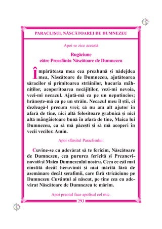 C M
                                                              Y K




         PARACLISUL N|SC|TOAREI DE DUMNEZEU

                        Apoi se zice aceast

                            Rugciune
            ctre Preasf=nta Nsctoare de Dumnezeu


        Î   mprteasa mea cea preabun [i ndejdea
            mea, Nsctoare de Dumnezeu, ajuttoarea
      sracilor [i primitoarea strinilor, bucuria mâh-
      ni]ilor, acoperitoarea necji]ilor, vezi-mi nevoia,
      vezi-mi necazul. Ajut-m ca pe un neputincios;
      hrne[te-m ca pe un strin. Necazul meu îl [tii, ci
      dezleag-l precum vrei; c nu am alt ajutor în
      afar de tine, nici alt folositoare grabnic [i nici
      alt mângâietoare bun în afar de tine, Maica lui
      Dumnezeu, ca s m pze[ti [i s m acoperi în
      vecii vecilor. Amin.
                     Apoi sfâr[itul Paraclisului:

         Cuvine-se cu adevrat s te fericim, Nsctoare
      de Dumnezeu, cea pururea fericit [i Preanevi-
      novat [i Maica Dumnezeului nostru. Ceea ce e[ti mai
      cinstit dec=t heruvimii [i mai mrit fr de
      asemnare dec=t serafimii, care fr stricciune pe
      Dumnezeu Cuv=ntul ai nscut, pe tine cea cu ade-
      vrat Nsctoare de Dumnezeu te mrim.
                 Apoi preotul face apolisul cel mic.
                                 293
C M
Y K
 