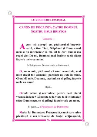 C M
Y K




                  LITURGHIERUL PASTORAL

        CANON DE POC|IN}| C|TRE DOMNUL
              NOSTRU IISUS HRISTOS

                             C=ntarea 1:


        A      cum m apropii eu, pctosul [i `mpov-
              ratul, ctre Tine, Stp=nul [i Dumnezeul
      meu [i nu `ndrznesc s m uit la cer; numai m
      rog [i zic: D-mi, Doamne, mai `nainte ca s pl=ng
      faptele mele cu amar.
               Miluie[te-m, Dumnezeule, miluie[te-m.

        O, amar mie, pctosul, c sunt nevrednic, mai
      mult dec=t to]i oamenii; pocin] nu este `n mine.
      Ci-mi d mie, Doamne, lacrimi, ca s pl=ng faptele
      mele cu amar.
                               Slav...

         Omule nebun [i nevrednic, pentru ce-]i pierzi
      vremea `n lene? G=nde[te-te la via]a ta [i te `ntoarce
      ctre Dumnezeu, ca s pl=ngi faptele tale cu amar.

                {i acum..., a Nsctoarei de Dumnezeu:

        Maica lui Dumnezeu Preacurat, caut spre mine
      pctosul [i m izbve[te de lan]ul vrjma[ului,
                                 294
                                                               C M
                                                               Y K
 