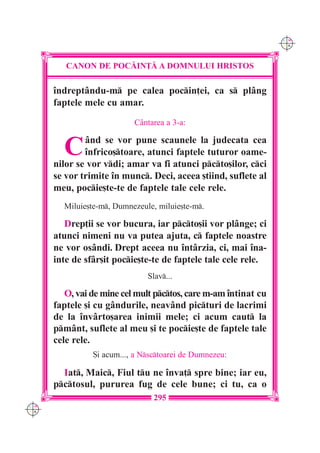 C M
                                                                 Y K




         CANON DE POC|IN}| A DOMNULUI HRISTOS

      `ndrept=ndu-m pe calea pocin]ei, ca s pl=ng
      faptele mele cu amar.
                           C=ntarea a 3-a:


        C     =nd se vor pune scaunele la judecata cea
              `nfrico[toare, atunci faptele tuturor oame-
      nilor se vor vdi; amar va fi atunci pcto[ilor, cci
      se vor trimite `n munc. Deci, aceea [tiind, suflete al
      meu, pocie[te-te de faptele tale cele rele.
        Miluie[te-m, Dumnezeule, miluie[te-m.

         Drep]ii se vor bucura, iar pcto[ii vor pl=nge; ci
      atunci nimeni nu va putea ajuta, c faptele noastre
      ne vor os=ndi. Drept aceea nu `nt=rzia, ci, mai `na-
      inte de sf=r[it pocie[te-te de faptele tale cele rele.
                               Slav...

         O, vai de mine cel mult pctos, care m-am `ntinat cu
      faptele [i cu g=ndurile, neav=nd picturi de lacrimi
      de la `nv=rto[area inimii mele; ci acum caut la
      pm=nt, suflete al meu [i te pocie[te de faptele tale
      cele rele.
                {i acum..., a Nsctoarei de Dumnezeu:

        Iat, Maic, Fiul tu ne `nva] spre bine; iar eu,
      pctosul, pururea fug de cele bune; ci tu, ca o
                                 295
C M
Y K
 