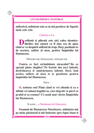 C M
Y K




                   LITURGHIERUL PASTORAL

      milostiv, miluie[te-m ca s m pociesc de faptele
      mele cele rele.
                           C=ntarea a 4-a:


        D    esftat [i plcut este aici calea dezmier-
             drilor, dar amar va fi ziua cea de apoi,
      c=nd se va despr]i sufletul de trup. Deci, pocie[te-te
      de acestea, suflete al meu, pentru ~mpr]ia lui
      Dumnezeu.
               Miluie[te-m, Dumnezeule, miluie[te-m.

        Pentru ce faci str=mbtate sracului? De ce
      opre[ti plata slugilor? Pe fratele tu nu-l iube[ti;
      desfr=narea [i amrciunea iube[ti. Deci, las
      acelea suflete al meu [i te pocie[te pentru
      `mpr]ia lui Dumnezeu.
                               Slav...

         O, nebune om! P=n c=nd te vei afunda [i ca o
      albin vei aduna bog]ia ta, care degrab va pieri ca
      praful [i ca cenu[a? Ci caut mai v=rtos ~mpr]ia
      lui Dumnezeu.

                {i acum..., a Nsctoarei de Dumnezeu:

        Doamn de Dumnezeu Nsctoare, miluie[te-m
      pe mine pctosul [i m `ntre[te spre fapte bune [i
                                 296
                                                                 C M
                                                                 Y K
 