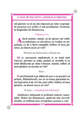 C M
                                                              Y K




         CANON DE POC|IN}| A DOMNULUI HRISTOS

      m pze[te ca s nu m rpeasc pe mine nepreg-
      tit moartea cea ur=t; ci m pov]uie[te, Fecioar,
      la ~mpr]ia lui Dumnezeu.
                           C=ntarea a 5-a:


        A     du-]i aminte, omule, c de pcate e[ti robit,
              cu minciuna, cu clevetirea, cu vrajba, cu ne-
      putin]a, ca de o fiar cumplit. Suflete al meu p-
      ctos, au doar aceea ai voit?
               Miluie[te-m, Dumnezeule, miluie[te-m.

         Mi se cutremur mdularele [i cu totul sunt
      vinovat, privind cu ochii, auzind cu urechile [i cu
      totul d=ndu-m pe mine Gheenei. A[adar, suflete al
      meu pctos, tu aceasta ai voit?
                               Slav...

        Pe desfr=natul [i pe t=lharul care s-au pocit i-ai
      primit, M=ntuitorule, iar eu cu lenea pcatului m-
      am `ngreuiat [i de cel ru sunt robit. Suflete al meu
      pctos, au doar aceea ai voit?
               {i acum..., a Nsctoarei de Dumnezeu:

         Ajuttoare minunat [i grabnic tuturor oame-
      nilor, Maica lui Dumnezeu, ajut-mi mie nevred-
      nicului, c sufletul meu cel pctos aceasta a voit.
                                297
C M
Y K
 