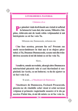 C M
Y K




                  LITURGHIERUL PASTORAL

                           C=ntarea a 6-a:


        P    e pm=nt via] desfr=nat am vie]uit [i sufletul
             la `ntuneric l-am dat; dar acum, Milostive St-
      p=ne, izbve[te-m de toat robia vrjma[ului [i m
      `n]elep]e[te ca s fac voia Ta.

               Miluie[te-m, Dumnezeule, miluie[te-m.

         Cine face acestea, precum fac eu? Precum zac
      unele necuv=nttoare `n tin a[a [i eu slujesc pca-
      tului; ci Tu, Doamne Dumnezeule, scoate-m din tr=n-
      dvirea aceasta [i-mi d inim ca s fac voia Ta.

                               Slav...

         Scoal-te, omule nevrednic, alearg ctre Dumnezeu
      mrturisind pcatele tale [i cazi lcrim=nd [i sus-
      pin=nd; iar Acela, ca un `ndurat, va da ]ie ajutor ca
      s faci voia Lui.

                {i acum..., a Nsctoarei de Dumnezeu:

        Nsctoare de Dumnezeu, Fecioar Preacurat,
      pze[te-ne de rut]ile celui vzut [i celui nevzut
      vrjma[ [i prime[te rugciunile noastre [i le du pe
      acestea Fiului tu, [i-mi d minte ca s fac voia ta.
                                 298
                                                                C M
                                                                Y K
 