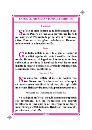 C M
                                                                  Y K




         CANON DE POC|IN}| A DOMNULUI HRISTOS

                              Condac:

        S   uflete al meu pentru ce te `mbog]e[ti `n p-
            cate? Pentru ce faci voia diavolului? ~n ce-]i
      pui ndejdea? Prse[te-le pe acestea [i te `ntoarce
      ctre Dumnezeu strig=nd: «~ndurate, Doamne,
      miluie[te-m pe mine pctosul!».
                               Icos:

        G      =nde[te, suflete al meu la ceasul cel amar al
               mor]ii [i la judecata cea `nfrico[toare a Fc-
      torului Dumnezeu; c `ngerii cei `ntuneca]i te vor lua,
      suflete, [i te vor duce `n focul cel de veci. Iar tu, mai
      `nainte de moarte, pocie[te-te, strig=nd: «Miluie[te-m,
      Doamne, pe mine, pctosul!».
                           C=ntarea a 7-a:


        N     u ndjdui, suflete al meu, `n bog]ia cea
              trectoare sau `n adunarea cea nedreapt,
      c toate acestea nu [tii cui le vei lsa, ci strig: «Mi-
      luie[te-m, Hristoase Dumnezeule, pe mine pctosul!».
               Miluie[te-m, Dumnezeule, miluie[te-m.

         Nu ndjdui, suflete al meu, `n sntatea trupeasc
      cea trectoare, nici `n frumuse]ea cea degrab
      trectoare, c vezi cum [i cei puternici [i cei tineri
      mor; ci strig: «Miluie[te-m, Hristoase Dumnezeule,
      pe mine nevrednicul!».
                                299
C M
Y K
 