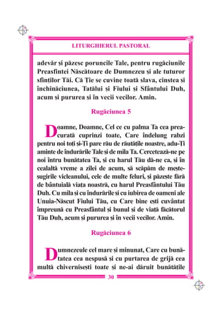 C M
Y K




                   LITURGHIERUL PASTORAL

      adevr [i pzesc poruncile Tale, pentru rugciunile
      Preasfintei Nsctoare de Dumnezeu [i ale tuturor
      sfin]ilor Ti. C }ie se cuvine toat slava, cinstea [i
      `nchinciunea, Tatlui [i Fiului [i Sfântului Duh,
      acum [i pururea [i `n vecii vecilor. Amin.

                           Rugciunea 5


        D     oamne, Doamne, Cel ce cu palma Ta cea prea-
              curat cuprinzi toate, Care `ndelung rabzi
      pentru noi to]i [i-}i pare ru de rut]ile noastre, adu-}i
      aminte de `ndurrile Tale [i de mila Ta. Cerceteaz-ne pe
      noi `ntru buntatea Ta, [i cu harul Tu d-ne ca, [i `n
      cealalt vreme a zilei de acum, s scpm de me[te-
      [ugirile vicleanului, cele de multe feluri, [i pze[te fr
      de bântuial via]a noastr, cu harul Preasfântului Tu
      Duh. Cu mila [i cu `ndurrile [i cu iubirea de oameni ale
      Unuia-Nscut Fiului Tu, cu Care bine e[ti cuvântat
      `mpreun cu Preasfântul [i bunul [i de via] fctorul
      Tu Duh, acum [i pururea [i `n vecii vecilor. Amin.

                           Rugciunea 6


        D   umnezeule cel mare [i minunat, Care cu bun-
            tatea cea nespus [i cu purtarea de grij cea
      mult chivernise[ti toate [i ne-ai druit bunt]ile
                                  30
                                                                    C M
                                                                    Y K
 