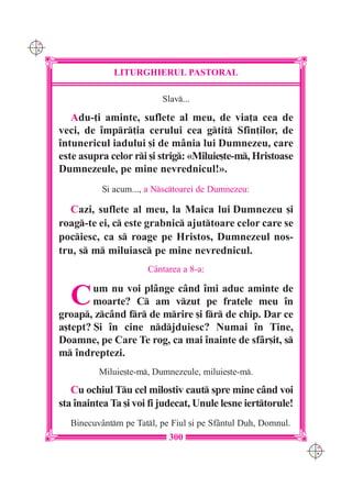 C M
Y K




                   LITURGHIERUL PASTORAL

                                Slav...

         Adu-]i aminte, suflete al meu, de via]a cea de
      veci, de `mpr]ia cerului cea gtit Sfin]ilor, de
      `ntunericul iadului [i de m=nia lui Dumnezeu, care
      este asupra celor ri [i strig: «Miluie[te-m, Hristoase
      Dumnezeule, pe mine nevrednicul!».
                 {i acum..., a Nsctoarei de Dumnezeu:

         Cazi, suflete al meu, la Maica lui Dumnezeu [i
      roag-te ei, c este grabnic ajuttoare celor care se
      pociesc, ca s roage pe Hristos, Dumnezeul nos-
      tru, s m miluiasc pe mine nevrednicul.
                            C=ntarea a 8-a:


        C     um nu voi pl=nge c=nd `mi aduc aminte de
              moarte? C am vzut pe fratele meu `n
      groap, zc=nd fr de mrire [i fr de chip. Dar ce
      a[tept? {i `n cine ndjduiesc? Numai `n Tine,
      Doamne, pe Care Te rog, ca mai `nainte de sf=r[it, s
      m `ndreptezi.
                Miluie[te-m, Dumnezeule, miluie[te-m.

         Cu ochiul Tu cel milostiv caut spre mine c=nd voi
      sta `naintea Ta [i voi fi judecat, Unule lesne ierttorule!
        Binecuv=ntm pe Tatl, pe Fiul [i pe Sf=ntul Duh, Domnul.
                                  300
                                                                    C M
                                                                    Y K
 