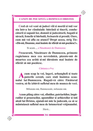 C M
                                                                   Y K




         CANON DE POC|IN}| A DOMNULUI HRISTOS

         Cred c vei veni s judeci viii [i mor]ii [i to]i vor
      sta `ntr-a lor r=nduial: btr=nii [i tinerii, condu-
      ctorii [i supu[ii lor, domnii [i judectorii, boga]ii [i
      sracii, femeile [i brba]ii, fecioarele [i preo]ii. Oare,
      cum m voi afla eu atunci? Drept aceea, strig }ie:
      «D-mi, Doamne, mai `nainte de sf=r[it s m pociesc!».
                {i acum..., a Nsctoarei de Dumnezeu:

         Preacurat, Nsctoare de Dumnezeu, prime[te
      rugciunea mea cea nevrednic, pze[te-m de
      moartea cea ur=t [i-mi druie[te mai `nainte de
      sf=r[it s m pociesc.
                            C=ntarea a 9-a:


        A     cum scap la voi, `ngeri, arhangheli [i toate
              puterile cere[ti, care sta]i `naintea scau-
      nului lui Dumnezeu. Ruga]i-v ctre Fctorul
      vostru, s fie izbvit sufletul meu de munca de veci.
               Miluie[te-m, Dumnezeule, miluie[te-m.

         Acum pl=ng ctre voi, sfin]ilor, patriarhilor, `mp-
      ra]ilor [i proorocilor, apostolilor [i arhiereilor [i to]i
      ale[ii lui Hristos, ajuta]i-mi mie la judecat, ca s se
      m=ntuiasc sufletul meu de `ntunericul vrjma[ului.
                               Slav...

                                 301
C M
Y K
 