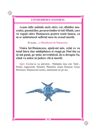 C M
Y K




                    LITURGHIERUL PASTORAL

         Acum ridic m=inile mele ctre voi, sfin]ilor mu-
      cenici, pustnicilor, preacuvio[ilor [i to]i Sfin]ii, care
      v ruga]i ctre Dumnezeu pentru toat lumea, ca
      s se m=ntuiasc sufletul meu `n ceasul mor]ii.
                 {i acum..., a Nsctoarei de Dumnezeu:

         Maica lui Dumnezeu, ajut-mi mie, celui ce cu
      totul `ntru tine ndjduiesc [i roag pe Fiul tu ca
      s m pun, pe mine nevrednicul, de-a dreapta Sa,
      c=nd va [edea s judece viii [i mor]ii.
         Apoi: Cuvine-se cu adevrat... Ndejdea mea este Tatl...
      Pentru rugciunile Sfin]ilor Prin]ilor no[tri, Doamne Iisuse
      Hristoase, Dumnezeul nostru, m=ntuie[te-ne pe noi.




                                  302
                                                                      C M
                                                                      Y K
 
