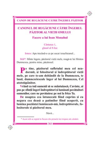 C M
                                                                                     Y K




      CANON DE RUG|CIUNE C|TRE ~NGERUL P|ZITOR

       CANONUL DE RUG|CIUNE C|TRE ~NGERUL
            P|ZITOR AL VIE}II OMULUI
                        Facere a lui Ioan Monahul

                                      Cântarea 1,
                                    glasul al 8-lea:

              Irmos: Apa trecând-o ca pe uscat israeliteanul...

        Stih*: Sfinte îngere, pzitorul vie]ii mele, roag-te lui Hristos
      Dumnezeu, pentru mine, pctosul.


         P   e tine, pzitorul sufletului meu cel nea-
             dormit, [i folositorul [i îndrepttorul vie]ii
      mele, pe care te-am dobândit de la Dumnezeu, te
      laud, dumnezeiescule înger al lui Dumnezeu, Cel
      atotstpânitor.
         Vrând ca to]i oamenii s se mântuiasc, Cuvinte, ai
      pus pe sfin]ii îngeri îndrepttori [i lumina]i pov]uitori
      oamenilor, care ne pov]uiesc pe noi la frica Ta.
         De noaptea cea întunecat fiind cuprins [i cu
      negura cea deas a patimilor fiind acoperit, cu
      lumina pocin]ei lumineaz-m, îndrepttorule, fo-
      lositorule [i pzitorul meu.
                                         Slav...

          * Acest stih se repet la fiecare din primele trei tropare ale c=ntrii.

                                           303
C M
Y K
 