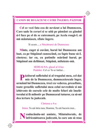 C M
                                                                     Y K




      CANON DE RUG|CIUNE C|TRE ~NGERUL P|ZITOR

          Cel ce vezi fa]a cea de nevzut a lui Dumnezeu,
      Care [ade în ceruri [i se uit pe pmânt cu gândul
      [i-l face pe el de se cutremur, pe Acela roag-L s
      m mântuiasc, sfinte îngere.
                {i acum..., a Nsctoarei de Dumnezeu:

         Minte, cuget [i cuvânt, harul lui Dumnezeu am
      luat, ca pe Stpânul cunoscând, cu fapte bune s-L
      cinstesc; iar eu, cu patimile ocrând harul, pe
      Stpânul am defimat, Stpân, miluie[te-m.
                     SEDEALNA; glasul al 4-lea:
                     Podobie: Cel ce Te-ai înl]at...


        P    zitorul sufletului [i al trupului meu, cel dat
             mie de la Dumnezeu, dumnezeiescule înger,
      urmând lui Dumnezeu, treci cu vederea, preasfinte,
      toate gre[elile sufletului meu celui nevrednic [i m
      izbve[te de cursele cele de multe feluri ale în[el-
      torului [i f milostiv pe Dumnezeul tuturor, ca s-mi
      dea iertare la judecat.
                             Cântarea a 4-a:
          Irmos: Tu e[ti tria mea, Doamne, Tu e[ti bucuria mea...


        N    eaducându-mi aminte, Mântuitorule, de
             înfrico[toarea judecat, la care am s stau
                                   305
C M
Y K
 