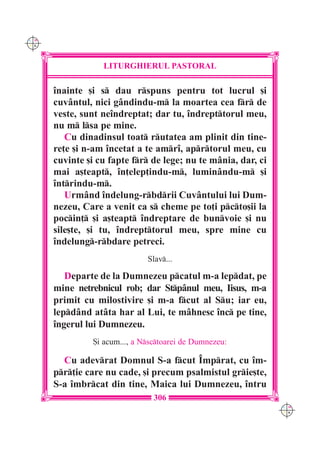 C M
Y K




                  LITURGHIERUL PASTORAL

      înainte [i s dau rspuns pentru tot lucrul [i
      cuvântul, nici gândindu-m la moartea cea fr de
      veste, sunt neîndreptat; dar tu, îndrepttorul meu,
      nu m lsa pe mine.
         Cu dinadinsul toat rutatea am plinit din tine-
      re]e [i n-am încetat a te amrî, aprtorul meu, cu
      cuvinte [i cu fapte fr de lege; nu te mânia, dar, ci
      mai a[teapt, în]elep]indu-m, luminându-m [i
      întrindu-m.
         Urmând îndelung-rbdrii Cuvântului lui Dum-
      nezeu, Care a venit ca s cheme pe to]i pcto[ii la
      pocin] [i a[teapt îndreptare de bunvoie [i nu
      sile[te, [i tu, îndrepttorul meu, spre mine cu
      îndelung-rbdare petreci.
                               Slav...

         Departe de la Dumnezeu pcatul m-a lepdat, pe
      mine netrebnicul rob; dar Stpânul meu, Iisus, m-a
      primit cu milostivire [i m-a fcut al Su; iar eu,
      lepdând atâta har al Lui, te m=hnesc înc pe tine,
      îngerul lui Dumnezeu.
                {i acum..., a Nsctoarei de Dumnezeu:

        Cu adevrat Domnul S-a fcut Împrat, cu îm-
      pr]ie care nu cade, [i precum psalmistul grie[te,
      S-a îmbrcat din tine, Maica lui Dumnezeu, întru
                                 306
                                                               C M
                                                               Y K
 