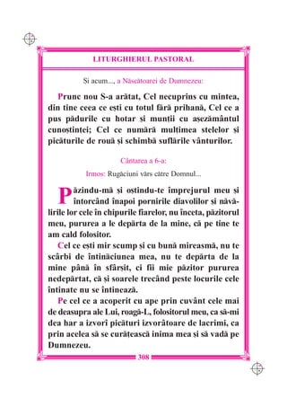 C M
Y K




                   LITURGHIERUL PASTORAL

                 {i acum..., a Nsctoarei de Dumnezeu:

         Prunc nou S-a artat, Cel necuprins cu mintea,
      din tine ceea ce e[ti cu totul fr prihan, Cel ce a
      pus pdurile cu hotar [i mun]ii cu a[ezmântul
      cuno[tin]ei; Cel ce numr mul]imea stelelor [i
      picturile de rou [i schimb suflrile vânturilor.

                            Cântarea a 6-a:
                 Irmos: Rugciuni vrs ctre Domnul...


        P      zindu-m [i o[tindu-te împrejurul meu [i
               întorcând înapoi pornirile diavolilor [i nv-
      lirile lor cele în chipurile fiarelor, nu înceta, pzitorul
      meu, pururea a le deprta de la mine, c pe tine te
      am cald folositor.
          Cel ce e[ti mir scump [i cu bun mireasm, nu te
      scârbi de întinciunea mea, nu te deprta de la
      mine pân în sfâr[it, ci fii mie pzitor pururea
      nedeprtat, c [i soarele trecând peste locurile cele
      întinate nu se întineaz.
          Pe cel ce a acoperit cu ape prin cuvânt cele mai
      de deasupra ale Lui, roag-L, folositorul meu, ca s-mi
      dea har a izvorî picturi izvorâtoare de lacrimi, ca
      prin acelea s se cur]easc inima mea [i s vad pe
      Dumnezeu.
                                  308
                                                                    C M
                                                                    Y K
 