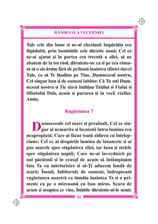 C M
                                                                 Y K




                    R+NDUIALA VECERNIEI

      Tale cele din lume [i ne-ai chez[uit `mpr]ia cea
      fgduit, prin bunt]ile cele druite nou; Cel ce
      ne-ai ajutat [i `n partea cea trecut a zilei, s ne
      abatem de la tot rul, druie[te-ne ca [i pe cea rma-
      s s o svâr[im fr de prihan `naintea sfintei slavei
      Tale, ca s Te ludm pe Tine, Dumnezeul nostru,
      Cel singur bun [i de oameni iubitor. C Tu e[ti Dum-
      nezeul nostru [i }ie slav `nl]m Tatlui [i Fiului [i
      Sfântului Duh, acum [i pururea [i `n vecii vecilor.
      Amin.

                          Rugciunea 7


        D    umnezeule cel mare [i prea`nalt, Cel ce sin-
             gur ai nemurire [i locuie[ti `ntru lumina cea
      neapropiat; Care ai fcut toat zidirea cu `n]elep-
      ciune; Cel ce ai despr]it lumina de `ntuneric [i ai
      pus soarele spre stpânirea zilei, iar luna [i stelele
      spre stpânirea nop]ii; Care ne-ai `nvrednicit pe
      noi pcto[ii [i `n ceasul de acum s `ntâmpinm
      fa]a Ta cu mrturisire [i s-}i aducem laud de
      sear; ~nsu]i, Iubitorule de oameni, `ndrepteaz
      rugciunea noastr ca tmâia `naintea Ta [i o pri-
      me[te ca pe o mireasm cu bun miros. Seara de
      acum [i noaptea ce vine, lini[tite druie[te-ni-le nou;
                                31
C M
Y K
 