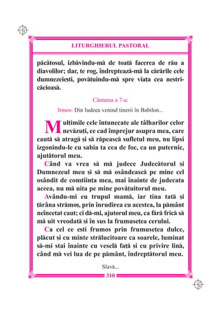 C M
Y K




                   LITURGHIERUL PASTORAL

      pctosul, izbvindu-m de toat facerea de ru a
      diavolilor; dar, te rog, îndrepteaz-m la crrile cele
      dumnezeie[ti, pov]uindu-m spre via]a cea nestri-
      ccioas.
                            Cântarea a 7-a:
             Irmos: Din Iudeea venind tinerii în Babilon...


        M       ul]imile cele întunecate ale tâlharilor celor
                nevzu]i, ce cad împrejur asupra mea, care
      caut s atrag [i s rpeasc sufletul meu, nu lipsi
      izgonindu-le cu sabia ta cea de foc, ca un puternic,
      ajuttorul meu.
         Când va vrea s m judece Judectorul [i
      Dumnezeul meu [i s m osândeasc pe mine cel
      osândit de con[tiin]a mea, mai înainte de judecata
      aceea, nu m uita pe mine pov]uitorul meu.
         Avându-mi eu trupul mam, iar tina tat [i
      ]râna strmo[, prin înrudirea cu acestea, la pmânt
      neîncetat caut; ci d-mi, ajutorul meu, ca fr fric s
      m uit vreodat [i în sus la frumuse]ea cerului.
         Ca cel ce e[ti frumos prin frumuse]ea dulce,
      plcut [i cu minte strlucitoare ca soarele, luminat
      s-mi stai înainte cu vesel fa] [i cu privire lin,
      când m vei lua de pe pmânt, îndrepttorul meu.
                                Slav...
                                  310
                                                                 C M
                                                                 Y K
 