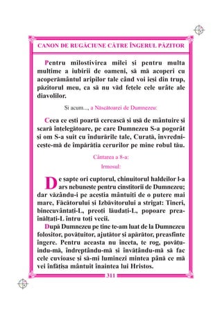 C M
                                                                 Y K




      CANON DE RUG|CIUNE C|TRE ~NGERUL P|ZITOR

         Pentru milostivirea milei [i pentru multa
      mul]ime a iubirii de oameni, s m acoperi cu
      acopermântul aripilor tale când voi ie[i din trup,
      pzitorul meu, ca s nu vd fe]ele cele urâte ale
      diavolilor.
                {i acum..., a Nsctoarei de Dumnezeu:

         Ceea ce e[ti poart cereasc [i u[ de mântuire [i
      scar în]elegtoare, pe care Dumnezeu S-a pogorât
      [i om S-a suit cu îndurrile tale, Curat, învredni-
      ce[te-m de împr]ia cerurilor pe mine robul tu.
                           Cântarea a 8-a:
                              Irmosul:


        D      e [apte ori cuptorul, chinuitorul haldeilor l-a
               ars nebune[te pentru cinstitorii de Dumnezeu;
      dar vzându-i pe ace[tia mântui]i de o putere mai
      mare, Fctorului [i Izbvitorului a strigat: Tineri,
      binecuvânta]i-L, preo]i luda]i-L, popoare prea-
      înl]a]i-L întru to]i vecii.
         Dup Dumnezeu pe tine te-am luat de la Dumnezeu
      folositor, pov]uitor, ajuttor [i aprtor, preasfinte
      îngere. Pentru aceasta nu înceta, te rog, pov]u-
      indu-m, îndrept=ndu-m [i înv]ându-m s fac
      cele cuvioase [i s-mi luminezi mintea pân ce m
      vei înf]i[a mântuit înaintea lui Hristos.
                                 311
C M
Y K
 